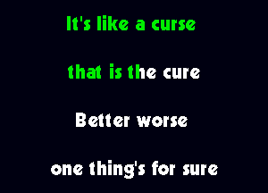 It's like a curse
that is the cure

Better worse

one thing's for sure