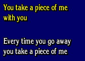 You take a piece of me
with you

Every time you go away
you take a piece of me