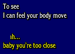 To see
I can feel your body move

1h...
baby yodre too close