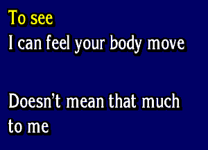 To see
I can feel your body move

Doesni mean that much
to me