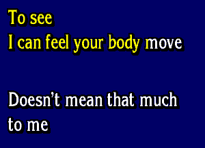 To see
I can feel your body move

Doesni mean that much
to me