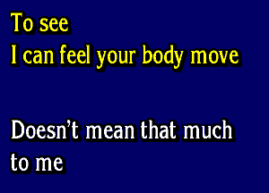 To see
I can feel your body move

Doesni mean that much
to me