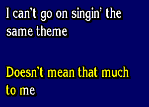 l can t go on singiN the
same theme

Doesni mean that much
to me