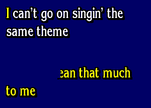 l can t go on singiN the
same theme

an that much