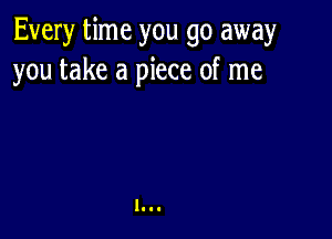 Every time you go away
you take a piece of me