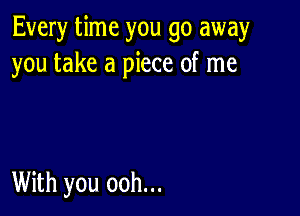 Every time you go away
you take a piece of me

With you ooh...