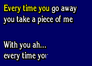 Every time you go away
you take a piece of me

With you ah...
every time you'