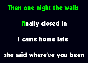 Then one night the walls
iinally closed in

I came home late

she said where'ue you been