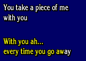 You take a piece of me
with you

With you ah...
every time you go away