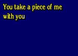 You take a piece of me
with you