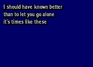 I should have known better
than to let you go alone
it's times like these