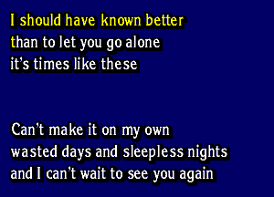 I should have known better
than to let you go alone
it's times like these

Can't make it on my own
wasted days and sleepless nights
and I can't wait to see you again