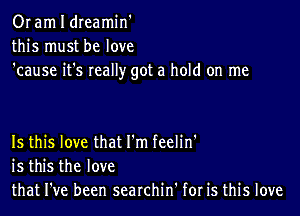 Or am I dreamin'
this must be love
'cause it's really got a hold on me

Is this love that I'm feelin'
is this the love
that I've been searchin' for is this love