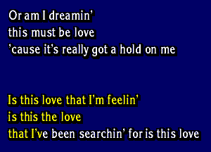 Or am I dreamin'
this must be love
'cause it's really got a hold on me

Is this love that I'm feelin'
is this the love
that I've been searchin' for is this love