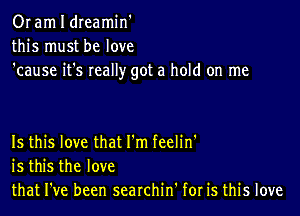 Or am I dreamin'
this must be love
'cause it's really got a hold on me

Is this love that I'm feelin'
is this the love
that I've been searchin' for is this love