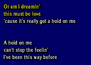 Or am I dreamin'
this must be love
'cause it's really got a hold on me

A hold on me
can't stop the feelin'
I've been this way' before