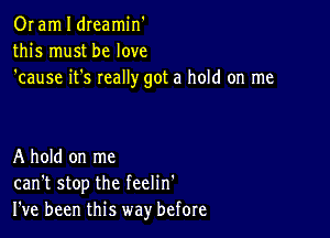 Or am I dreamin'
this must be love
'cause it's really got a hold on me

A hold on me
can't stop the feelin'
I've been this way' before