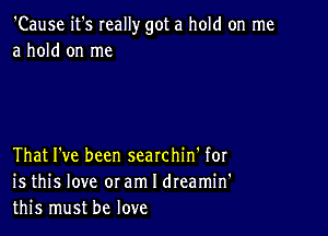 'Cause it's Ieally got a hold on me
a hold on me

That I've been searchin' for
is this love oram I dreamin'
this must be love