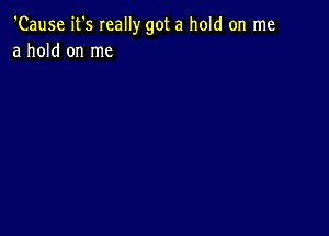 'Cause it's Ieally got a hold on me
a hold on me