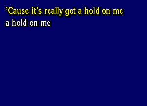 'Cause it's Ieally got a hold on me
a hold on me