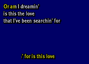 OI am I dIeamin'
is this the love
that I've been searchin' for

V' for is this love