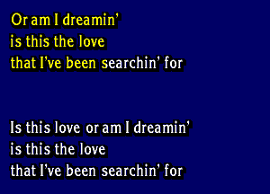 Or am I dreamin'
is this the love
that I've been searchin' for

Is this love 0! am I dteamin'
is this the love
that I've been searchin' for