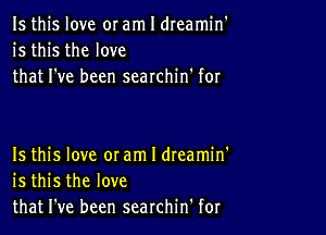 Is this love or am I dreamin'
is this the love
that I've been searchin' for

Is this love 0! am I dteamin'
is this the love
that I've been searchin' for