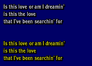 Is this love or am I dreamin'
is this the love
that I've been searchin' for

Is this love 0! am I dteamin'
is this the love
that I've been searchin' for