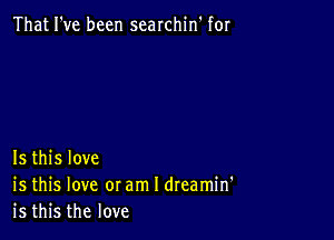 That I've been searchin' for

Is this love
is this love or am I dreamin'
is this the love