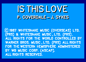 IS THIS LOVE

F. COVERDALE - J. SYKES

631987 WHITESNAKE uusm (OVERSEAS) LTD.

(PR5) a WHITESNAKE MUSIC.LTD. (PR5).

ALL RIGHTS run THE WORLD CONTROLLED BY
WARNER anus. MUSIC.LTD. (PR5) ALL RIGHTS
run THE WESTERN HEMISPHERE ADHINISTERED

BY wa uusm cunp. (ASCAP).

ALL RIGHTS RESERVED.