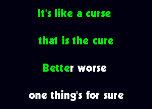 It's like a curse
that is the cure

Better worse

one thing's for sure