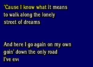 'Cause I know what it means
to walk along the lonely
street of dreams

And here I go again on my own
goin' down the only road
I've evc