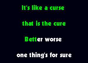 It's like a curse
that is the cure

Better worse

one thing's for sure