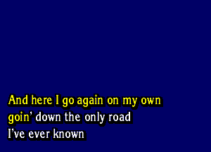 And here I go again on my own
goin' down the only road
I've ever known