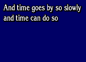 And time goes by so slowly
and time can do so