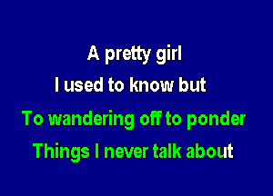 A pretty girl
I used to know but

To wandering off to ponder

Things I never talk about