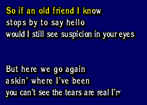 So if an old friend I know
stops by to say hello
would I still see suspicion in your eyes

But here we go again
askin' where I've been
you can't see the tears are real I'I1r