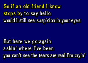 So if an old friend I know
stops by to say hello
would I still see suspicion in your eyes

But here we go again
askin' where I've been
you can't see the tears are real I'm CIyin'