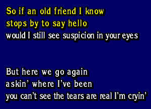 So if an old friend I know
stops by to say hello
would I still see suspicion in your eyes

But here we go again
askin' where I've been
you can't see the tears are real I'm CIyin'