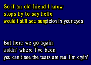 So if an old friend I know
stops by to say hello
would I still see suspicion in your eyes

But here we go again
askin' where I've been
you can't see the tears are real I'm CIyin'