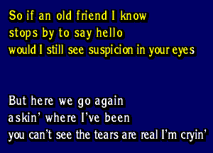 So if an old friend I know
stops by to say hello
would I still see suspicion in your eyes

But here we go again
askin' where I've been
you can't see the tears are real I'm CIyin'