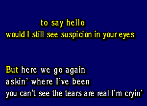 to say hello
would I still see suspicion in your eyes

But here we go again
askin' where I've been
you can't see the tears are real I'm cm'n'