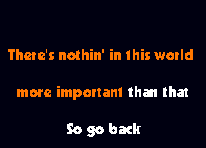 There's nothin' in this world

more important than that

So go back