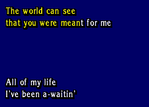 The world can see
that you were meant for me

All of my life
I've been a-waitin'