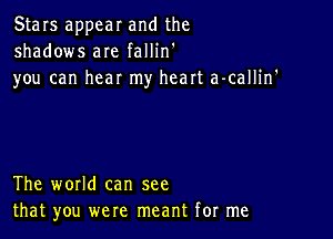 Stars appear and the
shadows are fallin'

you can hear my heart a-callin'

The world can see
that you were meant for me