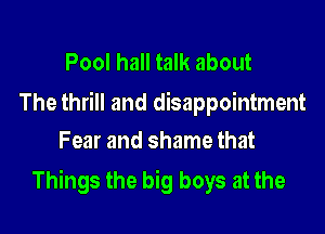 Pool hall talk about

The thrill and disappointment
Fear and shame that

Things the big boys at the