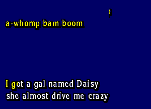 a-whomp bam boom

I got a gal named Daisy
she almost drive me crazy