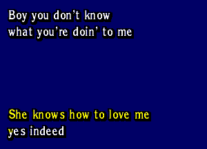 Boy you don't know
what you're doin' to me

She knows how to love me
yes indeed