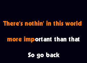 There's nothin' in this world

more important than that

So go back