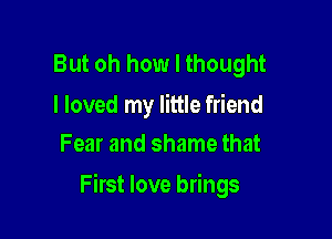 But oh how I thought

I loved my little friend
Fear and shame that

First love brings